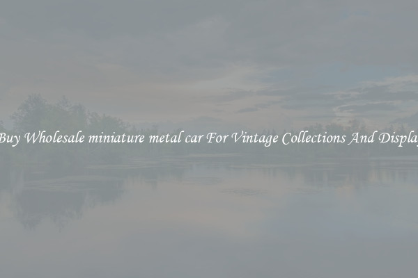Buy Wholesale miniature metal car For Vintage Collections And Display