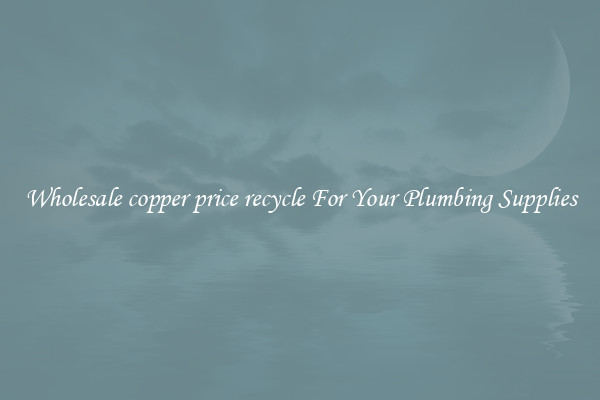 Wholesale copper price recycle For Your Plumbing Supplies